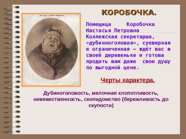 КОРОБОЧКА. Помещица Коробочка Настасья Петровна Коллежская секретарша, «дубинноголовая», суеверная и ограниченная – ждёт вас в своей деревеньке и готова продать вам даже свою душу по выгодной цене.  Черты характера. Дубиноголовость, мелочная хлопотливость, невежественность, скопидомство (бережливость до скупости)