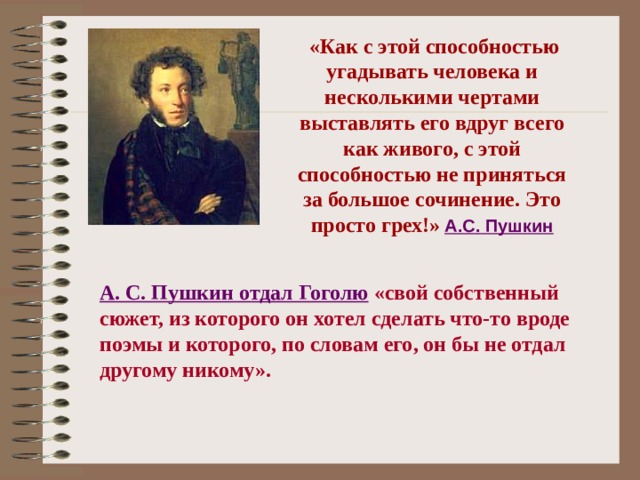 «Как с этой способностью угадывать человека и несколькими чертами выставлять его вдруг всего как живого, с этой способностью не приняться за большое сочинение. Это просто грех!»  А.С. Пушкин А. С. Пушкин отдал Гоголю  «свой собственный сюжет, из которого он хотел сделать что-то вроде поэмы и которого, по словам его, он бы не отдал другому никому».