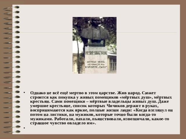 Однако не всё ещё мертво в этом царстве. Жив народ. Сюжет строится как покупка у живых помещиков «мёртвых душ», мёртвых крестьян. Сами помещики – мёртвые владельцы живых душ. Даже умершие крестьяне, список которых Чичиков держит в руках, воспринимаются как яркие, полные жизни люди: «Когда взглянул он потом на листики, на мужиков, которые точно были когда-то мужиками. Работали, пахали, пьянствовали, извозничали, какое-то странное чувство овладело им».