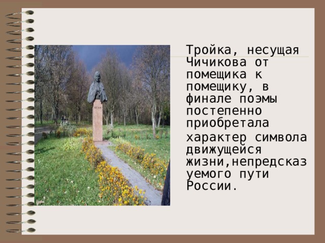 Тройка, несущая Чичикова от помещика к помещику, в финале поэмы постепенно приобретала характер символа движущейся жизни,непредсказуемого пути России .