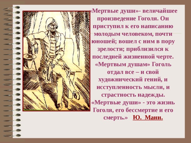 «Мертвые души»- величайшее произведение Гоголя. Он приступил к его написанию молодым человеком, почти юношей; вошел с ним в пору зрелости; приблизился к последней жизненной черте. «Мертвым душам» Гоголь отдал все – и свой художнический гений, и исступленность мысли, и страстность надежды. «Мертвые души» - это жизнь Гоголя, его бессмертие и его смерть.» Ю. Манн.