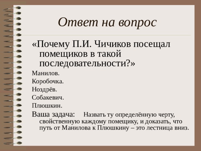 Ответ на вопрос «Почему П.И. Чичиков посещал помещиков в такой последовательности?» Манилов. Коробочка. Ноздрёв. Собакевич. Плюшкин. Ваша задача: Назвать ту определённую черту, свойственную каждому помещику, и доказать, что путь от Манилова к Плюшкину – это лестница вниз.
