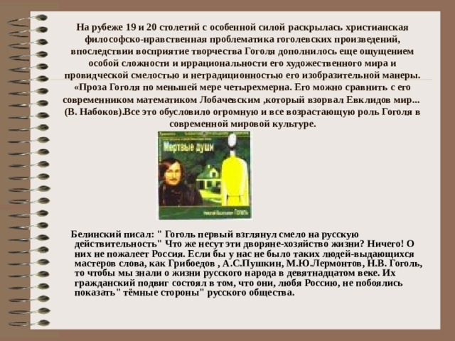На рубеже 19 и 20 столетий с особенной силой раскрылась христианская философско-нравственная проблематика гоголевских произведений, впоследствии восприятие творчества Гоголя дополнилось еще ощущением особой сложности и иррациональности его художественного мира и провидческой смелостью и нетрадиционностью его изобразительной манеры. «Проза Гоголя по меньшей мере четырехмерна. Его можно сравнить с его современником математиком Лобачевским ,который взорвал Евклидов мир...  (В. Набоков).Все это обусловило огромную и все возрастающую роль Гоголя в современной мировой культуре.    Белинский писал: 