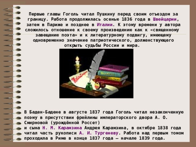 Первые главы Гоголь читал Пушкину перед своим отъездом за границу. Работа продолжилась осенью 1836 года в Швейцарии , затем в Париже и позднее в Италии . К этому времени у автора сложилось отношение к своему произведению как к «священному завещанию поэта» и к литературному подвигу, имеющему одновременно значение патриотического, долженствующего открыть судьбы России и мира. В Баден-Бадене в августе 1837 года Гоголь читал незаконченную поэму в присутствии фрейлины императорского двора А. О. Смирновой (урождённой Россет) и сына Н. М. Карамзина Андрея Карамзина, в октябре 1838 года читал часть рукописи А. И. Тургеневу . Работа над первым томом проходила в Риме в конце 1837 года — начале 1839 года.
