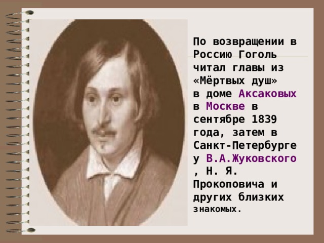 По возвращении в Россию Гоголь читал главы из «Мёртвых душ» в доме Аксаковых в Москве в сентябре 1839 года, затем в Санкт-Петербурге у В.А.Жуковского , Н. Я. Прокоповича и других близких знакомых. .