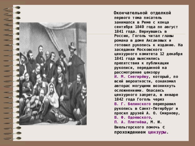 Окончательной отделкой первого тома писатель занимался в Риме с конца сентября 1840 года по август 1841 года. Вернувшись в Россию, Гоголь читал главы романа в доме Аксаковых и готовил рукопись к изданию. На заседании Московского цензурного комитета 12 декабря 1841 года выяснились препятствия к публикации рукописи, переданной на рассмотрение цензору И. М. Снегирёву , который, по всей вероятности, ознакомил авторас могущими возникнуть осложнениями. Опасаясь цензурного запрета, в январе 1842 года Гоголь через В. Г. Белинского переправил рукопись в Санкт-Петербург и просил друзей А. О. Смирнову, В. Ф. Одоевского , П. А. Плетнёва , М. Ю. Виельгорского помочь с прохождением цензуры .