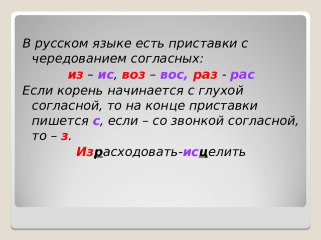 В русском языке есть приставки с чередованием согласных: из – ис , воз – вос, раз - рас Если корень начинается с глухой согласной, то на конце приставки пишется с , если – со звонкой согласной, то – з . Из р асходовать- ис ц елить 