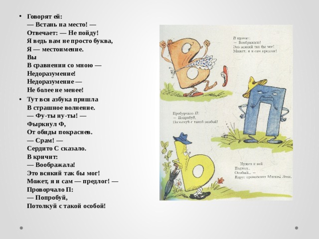 Говорят ей:  — Встань на место! —  Отвечает: — Не пойду!  Я ведь вам не просто буква,  Я — местоимение.  Вы  В сравнении со мною —  Недоразумение!  Недоразумение —  Не более не менее! Тут вся азбука пришла  В страшное волнение.  — Фу-ты ну-ты! —  Фыркнул Ф,  От обиды покраснев.  — Срам! —  Сердито С сказало.  В кричит:  — Воображала!  Это всякий так бы мог!  Может, я и сам — предлог! —  Проворчало П:  — Попробуй,  Потолкуй с такой особой!  