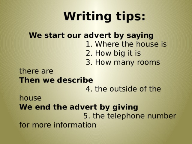 Writing tips: We start our advert by saying  1. Where the house is  2. How big it is  3. How many rooms there are Then we describe  4. the outside of the house We end the advert by giving  5. the telephone number for more information 