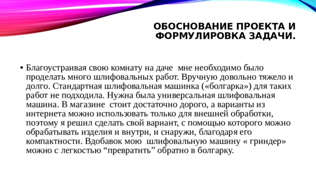 Обоснование Проекта и формулировка задачи.   Благоустраивая свою комнату на даче мне необходимо было проделать много шлифовальных работ. Вручную довольно тяжело и долго. Стандартная шлифовальная машинка («болгарка») для таких работ не подходила. Нужна была универсальная шлифовальная машина. В магазине стоит достаточно дорого, а варианты из интернета можно использовать только для внешней обработки, поэтому я решил сделать свой вариант, с помощью которого можно обрабатывать изделия и внутри, и снаружи, благодаря его компактности. Вдобавок мою шлифовальную машину « гриндер» можно с легкостью “превратить” обратно в болгарку. 