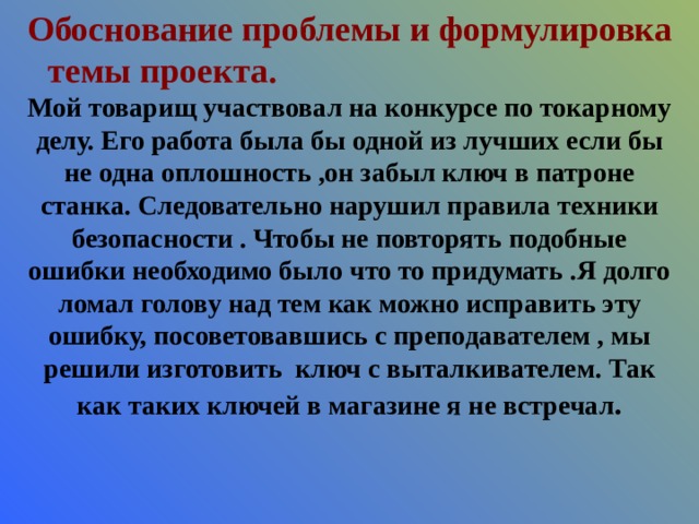 Обоснование проблемы и формулировка темы проекта.   Мой товарищ участвовал на конкурсе по токарному делу. Его работа была бы одной из лучших если бы не одна оплошность ,он забыл ключ в патроне станка. Следовательно нарушил правила техники безопасности . Чтобы не повторять подобные ошибки необходимо было что то придумать .Я долго ломал голову над тем как можно исправить эту ошибку, посоветовавшись с преподавателем , мы решили изготовить ключ с выталкивателем. Так как таких ключей в магазине я не встречал . 