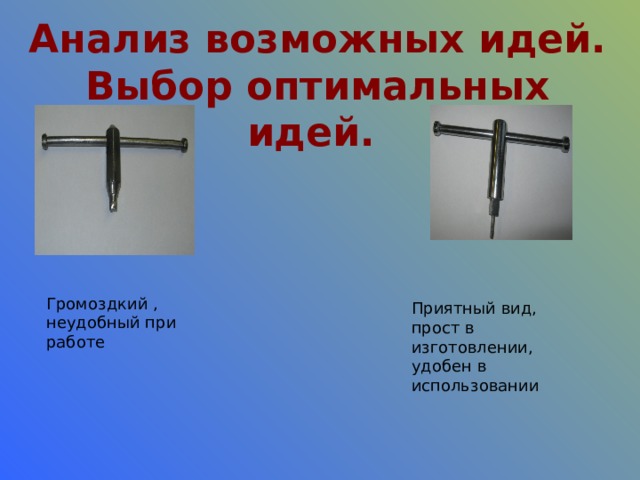 Анализ возможных идей. Выбор оптимальных идей. Громоздкий , неудобный при работе Приятный вид, прост в изготовлении, удобен в использовании 