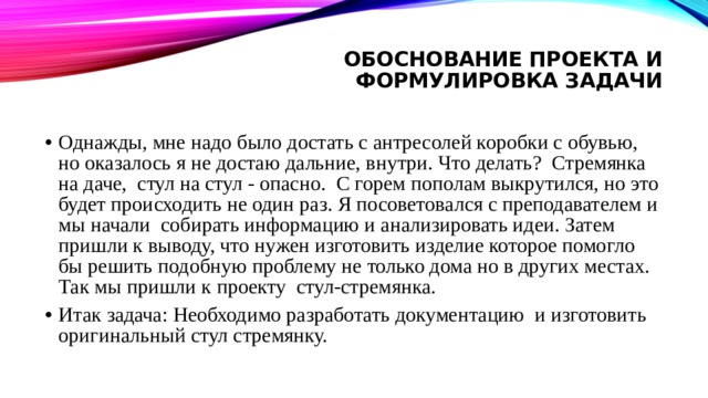 Обоснование проекта и формулировка задачи   Однажды, мне надо было достать с антресолей коробки с обувью, но оказалось я не достаю дальние, внутри. Что делать? Стремянка на даче, стул на стул - опасно. С горем пополам выкрутился, но это будет происходить не один раз. Я посоветовался с преподавателем и мы начали собирать информацию и анализировать идеи. Затем пришли к выводу, что нужен изготовить изделие которое помогло бы решить подобную проблему не только дома но в других местах. Так мы пришли к проекту стул-стремянка. Итак задача: Необходимо разработать документацию и изготовить оригинальный стул стремянку. 