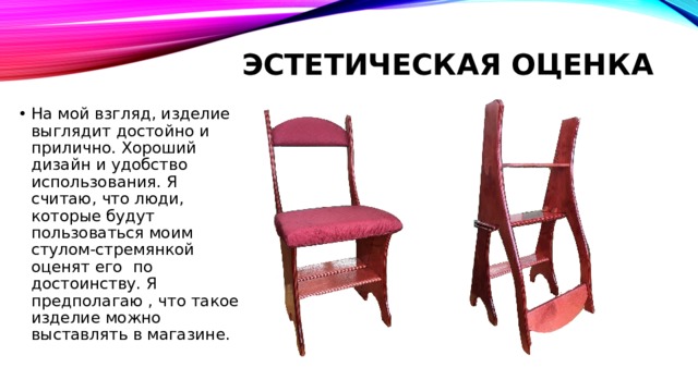 Эстетическая оценка   На мой взгляд, изделие выглядит достойно и прилично. Хороший дизайн и удобство использования. Я считаю, что люди, которые будут пользоваться моим стулом-стремянкой оценят его по достоинству. Я предполагаю , что такое изделие можно выставлять в магазине. 