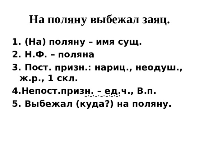 На поляну выбежал заяц. 1. (На) поляну – имя сущ. 2. Н.Ф. – поляна 3. Пост. призн.: нариц., неодуш., ж.р., 1 скл. 4.Непост.призн. – ед.ч., В.п. 5. Выбежал (куда?) на поляну.  -·-·-·-·-·-·-· 