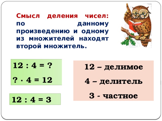 Смысл деления чисел: по данному произведению и одному из множителей находят второй множитель. 12 : 4 = ? ? ∙ 4 = 12 12 – делимое 4 – делитель 3 - частное 12 : 4 = 3 