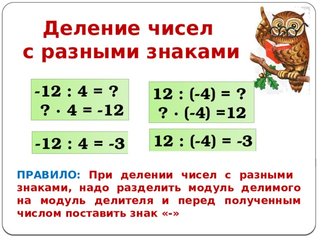 Деление чисел с разными знаками -12 : 4 = ?  ? ∙ 4 = -12 12 : (-4) = ?  ? ∙ (-4) =12 12 : (-4) = -3 -12 : 4 = -3 ПРАВИЛО: При делении чисел с разными знаками, надо разделить модуль делимого на модуль делителя и перед полученным числом поставить знак «-» 
