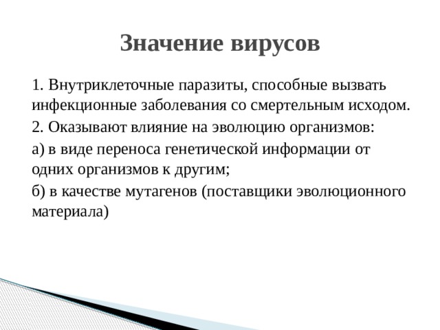 Значение вирусов 1. Внутриклеточные паразиты, способные вызвать инфекционные заболевания со смертельным исходом. 2. Оказывают влияние на эволюцию организмов: а) в виде переноса генетической информации от одних организмов к другим; б) в качестве мутагенов (поставщики эволюционного материала) 
