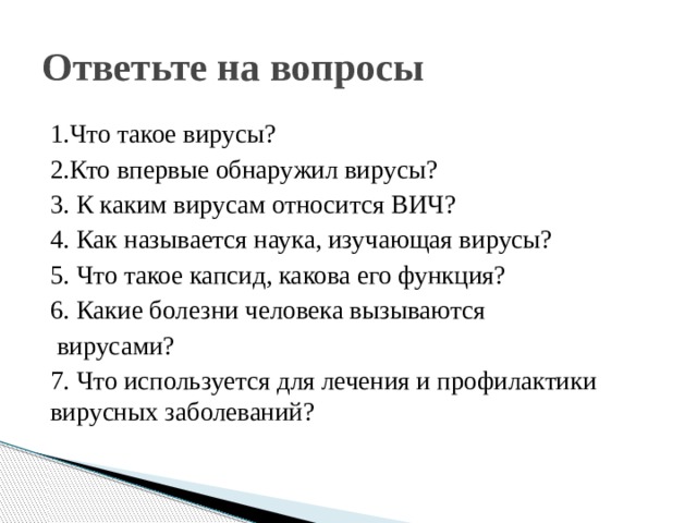 Ответьте на вопросы 1.Что такое вирусы? 2.Кто впервые обнаружил вирусы? 3. К каким вирусам относится ВИЧ? 4. Как называется наука, изучающая вирусы? 5. Что такое капсид, какова его функция? 6. Какие болезни человека вызываются  вирусами? 7. Что используется для лечения и профилактики вирусных заболеваний? 