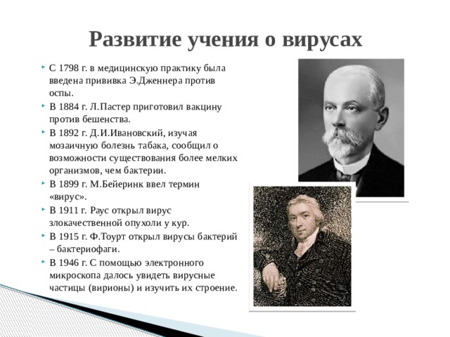 Развитие учения о вирусах С 1798 г. в медицинскую практику была введена прививка Э.Дженнера против оспы. В 1884 г. Л.Пастер приготовил вакцину против бешенства. В 1892 г. Д.И.Ивановский, изучая мозаичную болезнь табака, сообщил о возможности существования более мелких организмов, чем бактерии. В 1899 г. М.Бейеринк ввел термин «вирус». В 1911 г. Раус открыл вирус злокачественной опухоли у кур. В 1915 г. Ф.Тоурт открыл вирусы бактерий – бактериофаги. В 1946 г. С помощью электронного микроскопа далось увидеть вирусные частицы (вирионы) и изучить их строение. 