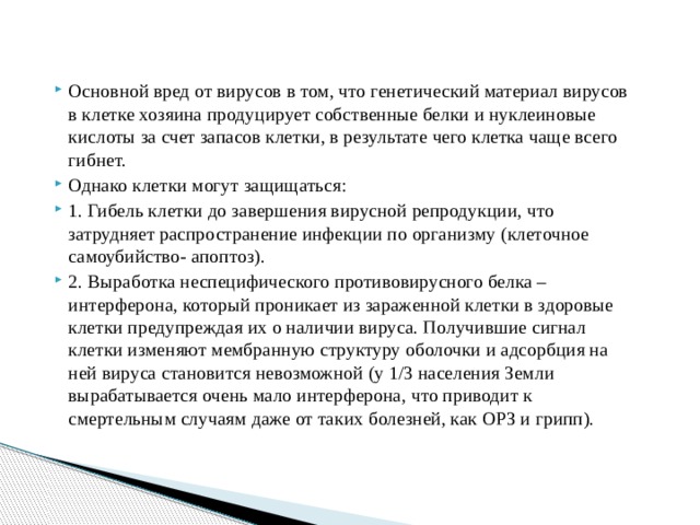Основной вред от вирусов в том, что генетический материал вирусов в клетке хозяина продуцирует собственные белки и нуклеиновые кислоты за счет запасов клетки, в результате чего клетка чаще всего гибнет. Однако клетки могут защищаться: 1. Гибель клетки до завершения вирусной репродукции, что затрудняет распространение инфекции по организму (клеточное самоубийство- апоптоз). 2. Выработка неспецифического противовирусного белка – интерферона, который проникает из зараженной клетки в здоровые клетки предупреждая их о наличии вируса. Получившие сигнал клетки изменяют мембранную структуру оболочки и адсорбция на ней вируса становится невозможной (у 1/3 населения Земли вырабатывается очень мало интерферона, что приводит к смертельным случаям даже от таких болезней, как ОРЗ и грипп). 