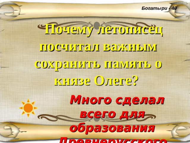 Богатыри - 40  Почему летописец посчитал важным сохранить память о князе Олеге?   Много сделал всего для образования Древнерусского государства . 