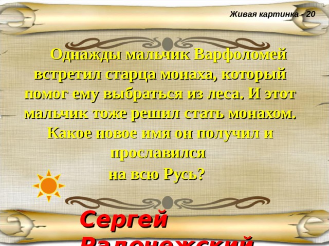 Живая картинка - 20  Однажды мальчик Варфоломей встретил старца монаха, который помог ему выбраться из леса. И этот мальчик тоже решил стать монахом. Какое новое имя он получил и прославился  на всю Русь?  Сергей Радонежский  