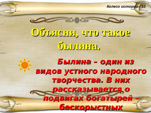 Колесо истории - 10 Объясни, что такое былина.   Былина – один из видов устного народного творчества. В них рассказывается о подвигах богатырей – бескорыстных защитников своей Родины. 