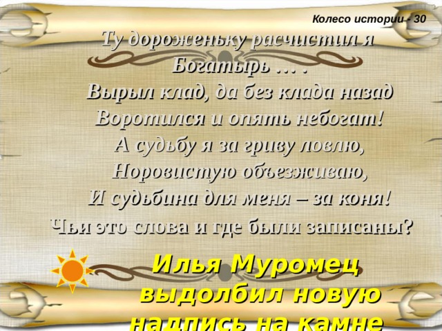 Колесо истории - 30  Ту дороженьку расчистил я  Богатырь … .  Вырыл клад, да без клада назад  Воротился и опять небогат!  А судьбу я за гриву ловлю,  Норовистую объезживаю,  И судьбина для меня – за коня!  Чьи это слова и где были записаны?  Илья Муромец выдолбил новую надпись на камне  