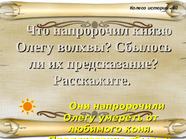 Колесо истории - 40  Что напророчил князю Олегу волхвы? Сбылось ли их предсказание? Расскажите.   Они напророчили Олегу умереть от любимого коня. Предсказание сбылось даже после смерти коня . 