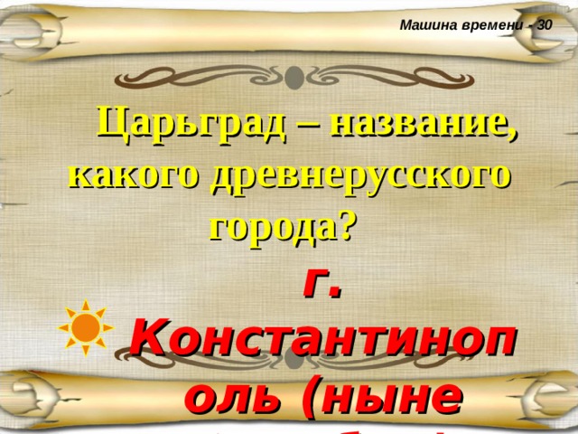 Машина времени - 30  Царьград – название, какого древнерусского города?  г. Константинополь (ныне Стамбул) 