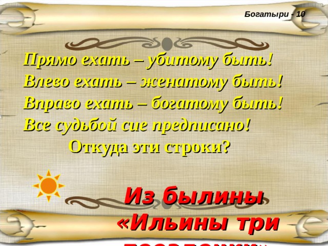 Богатыри - 10 Прямо ехать – убитому быть!  Влево ехать – женатому быть!  Вправо ехать – богатому быть!  Все судьбой сие предписано!   Откуда эти строки?  Из былины «Ильины три поездочки»  