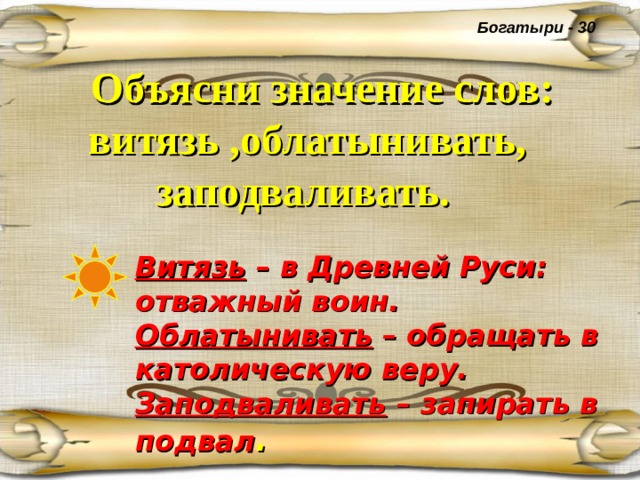 Богатыри - 30  Объясни значение слов: витязь ,облатынивать, заподваливать.  Витязь – в Древней Руси: отважный воин. Облатынивать – обращать в католическую веру. Заподваливать – запирать в подвал . 