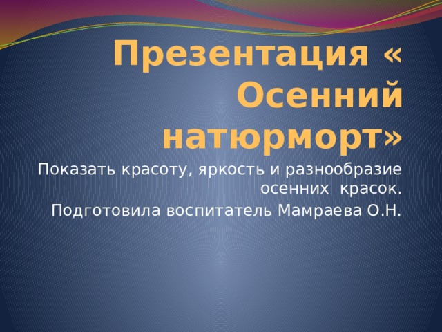 Презентация « Осенний натюрморт» Показать красоту, яркость и разнообразие осенних красок. Подготовила воспитатель Мамраева О.Н. 