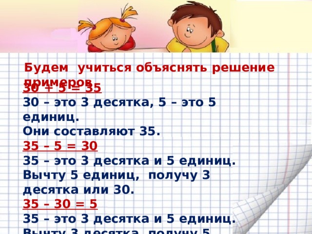 Будем учиться объяснять решение примеров 30 + 5 = 35 30 – это 3 десятка, 5 – это 5 единиц. Они составляют 35. 35 – 5 = 30 35 – это 3 десятка и 5 единиц. Вычту 5 единиц, получу 3 десятка или 30. 35 – 30 = 5 35 – это 3 десятка и 5 единиц. Вычту 3 десятка, получу 5 единиц.  