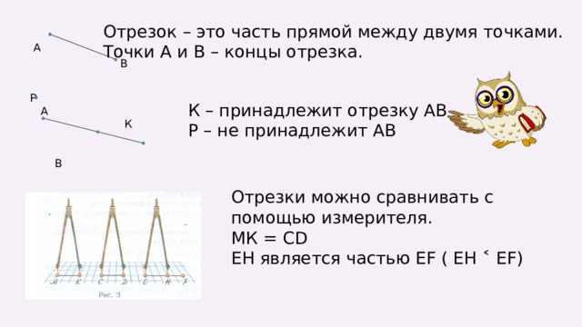 Отрезок – это часть прямой между двумя точками. Точки А и В – концы отрезка.  А В  Р  А  К  В К – принадлежит отрезку АВ Р – не принадлежит АВ Отрезки можно сравнивать с помощью измерителя. МК = СD ЕН является частью ЕF ( ЕН ˂ ЕF ) 