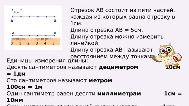 Отрезок АВ состоит из пяти частей, каждая из которых равна отрезку в 1см. Длина отрезка АВ = 5см. Длину отрезка можно измерить линейкой. Длину отрезка АВ называют расстоянием между точками А и В. Единицы измерения длины: Десять сантиметров называют дециметром 10см = 1дм Сто сантиметров называют метром 100см = 1м Один сантиметр равен десяти миллиметрам 1см = 10мм Один километр равен одной тысяче метров 1км = 1000м 