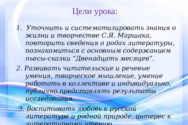 Цели урока:   1. Уточнить и систематизировать знания о жизни и творчестве С.Я. Маршака, повторить сведения о родах литературы, познакомиться с основным содержанием пьесы-сказки “Двенадцать месяцев”.  2. Развивать читательские и речевые умения, творческое мышление, умение работать в коллективе и индивидуально, публично представлять результаты исследования.  3. Воспитывать любовь к русской литературе и родной природе, интерес к литературному чтению. 