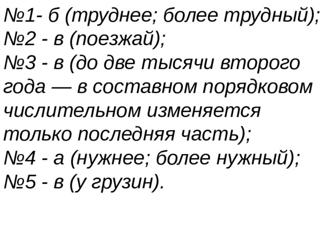 № 1- б (труднее; более трудный); № 2 - в (поезжай); № 3 - в (до две тысячи второго года — в составном порядковом числительном изменяется только последняя часть); № 4 - а (нужнее; более нужный); № 5 - в (у грузин). 