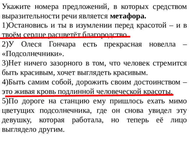 Укажите номера предложений, в которых средством выразительности речи является  метафора. 1)Остановись и ты в изумлении перед красотой – и в твоём сердце расцветёт благородство. 2)У Олеся Гончара есть прекрасная новелла – «Подсолнечники». 3)Нет ничего зазорного в том, что человек стремится быть красивым, хочет выглядеть красивым. 4)Быть самим собой, дорожить своим достоинством – это живая кровь подлинной человеческой красоты. 5)По дороге на станцию ему пришлось ехать мимо цветущих подсолнечника, где он снова увидел эту девушку, которая работала, но теперь её лицо выглядело другим. 