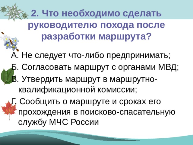 2. Что необходимо сделать руководителю похода после разработки маршрута? А. Не следует что-либо предпринимать; Б. Согласовать маршрут с органами МВД; В. Утвердить маршрут в маршрутно-квалификационной комиссии; Г. Сообщить о маршруте и сроках его прохождения в поисково-спасательную службу МЧС России 