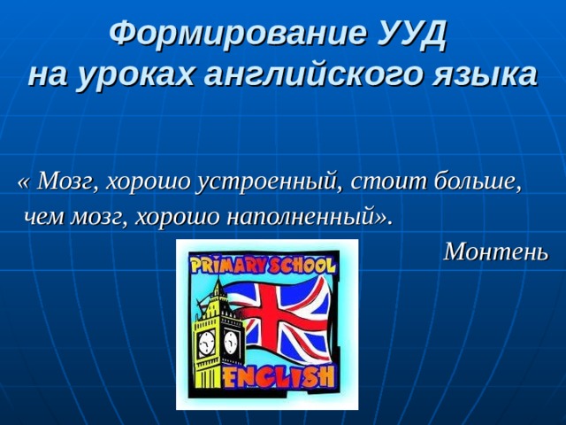 Формирование УУД  на уроках английского языка   « Мозг, хорошо устроенный, стоит больше,  чем мозг, хорошо наполненный».  Монтень 