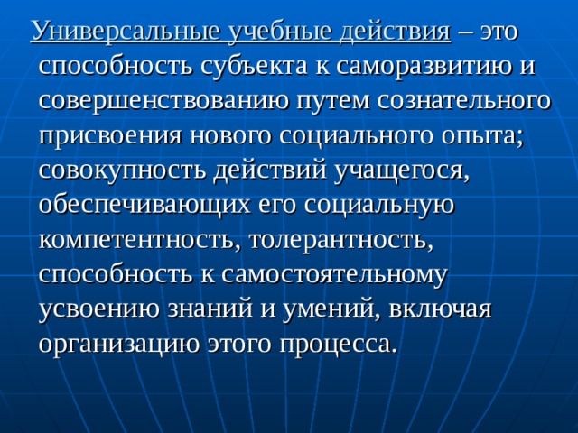 Универсальные учебные действия – это способность субъекта к саморазвитию и совершенствованию путем сознательного присвоения нового социального опыта; совокупность действий учащегося, обеспечивающих его социальную компетентность, толерантность, способность к самостоятельному усвоению знаний и умений, включая организацию этого процесса. 