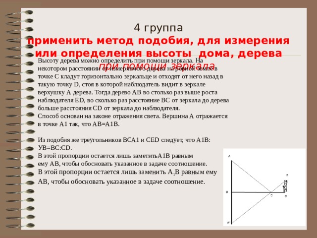      4 группа  применить метод подобия, для измерения или определения высоты дома, дерева  при помощи зеркала    Высоту дерева можно определить при помощи зеркала. На некотором расстоянии от измеряемого дерева на ровной земле в точке С кладут горизонтально зеркальце и отходят от него назад в такую точку D, стоя в которой наблюдатель видит в зеркале верхушку А дерева. Тогда дерево АВ во столько раз выше роста наблюдателя ЕD, во сколько раз расстояние ВС от зеркала до дерева больше расстояния СD от зеркала до наблюдателя. Способ основан на законе отражения света. Вершина А отражается в точке А1 так, что АВ=А1В. Из подобия же треугольников ВСА1 и СЕD следует, что А1В: УВ=ВС:СD. В этой пропорции остается лишь заметитьА1В равным ему АВ, чтобы обосновать указанное в задаче соотношение. В этой пропорции остается лишь заменить А 1 В равным ему АВ, чтобы обосновать указанное в задаче соотношение. 