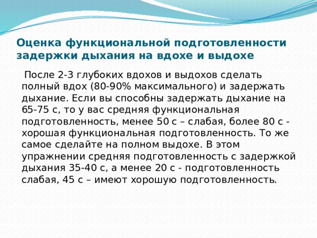 Оценка функциональной подготовленности задержки дыхания на вдохе и выдохе  После 2-3 глубоких вдохов и выдохов сделать полный вдох (80-90% максимального) и задержать дыхание. Если вы способны задержать дыхание на 65-75 с, то у вас средняя функциональная подготовленность, менее 50 с – слабая, более 80 с - хорошая функциональная подготовленность. То же самое сделайте на полном выдохе. В этом упражнении средняя подготовленность с задержкой дыхания 35-40 с, а менее 20 с - подготовленность слабая, 45 с – имеют хорошую подготовленность. 