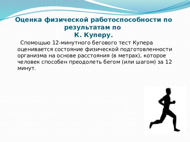 Оценка физической работоспособности по результатам по  К. Куперу.  Спомощью 12-минутного бегового тест Купера оценивается состояние физической подготовленности организма на основе расстояния (в метрах), которое человек способен преодолеть бегом (или шагом) за 12 минут.   