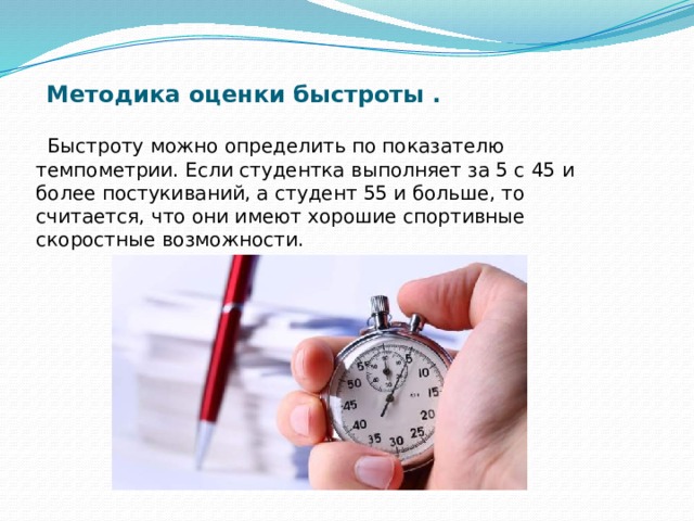 Методика оценки быстроты .  Быстроту можно определить по показателю темпометрии. Если студентка выполняет за 5 с 45 и более постукиваний, а студент 55 и больше, то считается, что они имеют хорошие спортивные скоростные возможности. 