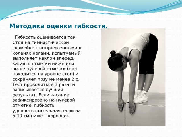 Методика оценки гибкости.  Гибкость оценивается так. Стоя на гимнастической скамейке с выпрямленными в коленях ногами, испытуемый выполняет наклон вперед, касаясь отметки ниже или выше нулевой отметки (она находится на уровне стоп) и сохраняет позу не менее 2 с. Тест проводиться 3 раза, и записывается лучший результат. Если касание зафиксировано на нулевой отметке, гибкость удовлетворительная, если на 5-10 см ниже – хорошая. 