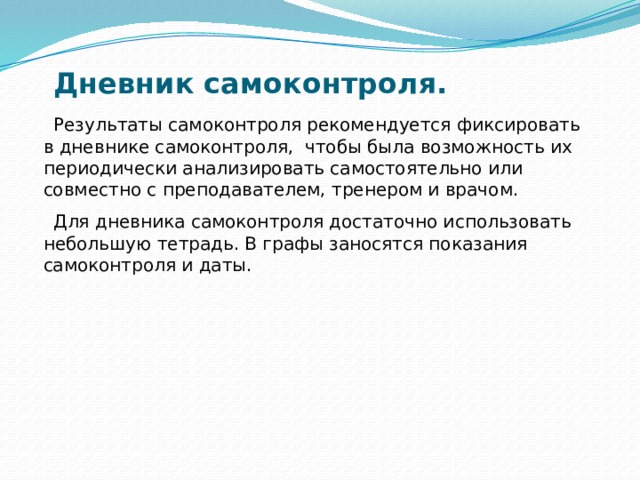 Дневник самоконтроля.    Результаты самоконтроля рекомендуется фиксировать в дневнике самоконтроля, чтобы была возможность их периодически анализировать самостоятельно или совместно с преподавателем, тренером и врачом.  Для дневника самоконтроля достаточно использовать небольшую тетрадь. В графы заносятся показания самоконтроля и даты. 