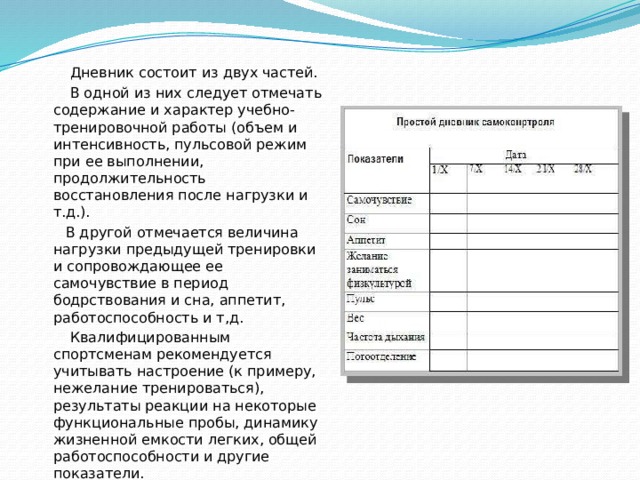  Дневник состоит из двух частей.  В одной из них следует отмечать содержание и характер учебно-тренировочной работы (объем и интенсивность, пульсовой режим при ее выполнении, продолжительность восстановления после нагрузки и т.д.).  В другой отмечается величина нагрузки предыдущей тренировки и сопровождающее ее самочувствие в период бодрствования и сна, аппетит, работоспособность и т,д.  Квалифицированным спортсменам рекомендуется учитывать настроение (к примеру, нежелание тренироваться), результаты реакции на некоторые функциональные пробы, динамику жизненной емкости легких, общей работоспособности и другие показатели. 
